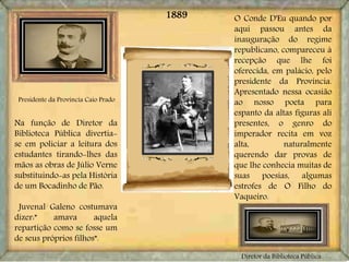 Presidente da Província Caio Prado
Diretor da Biblioteca Pública
Na função de Diretor da
Biblioteca Pública divertia-
se em policiar a leitura dos
estudantes tirando-lhes das
mãos as obras de Júlio Verne
substituindo-as pela História
de um Bocadinho de Pão.
Juvenal Galeno costumava
dizer:” amava aquela
repartição como se fosse um
de seus próprios filhos”.
Conde D'eu
1887
1889 O Conde D'Eu quando por
aqui passou antes da
inauguração do regime
republicano, compareceu à
recepção que lhe foi
oferecida, em palácio, pelo
presidente da Província.
Apresentado nessa ocasião
ao nosso poeta para
espanto da altas figuras ali
presentes, o genro do
imperador recita em voz
alta, naturalmente
querendo dar provas de
que lhe conhecia muitas de
suas poesias, algumas
estrofes de O Filho do
Vaqueiro.
 