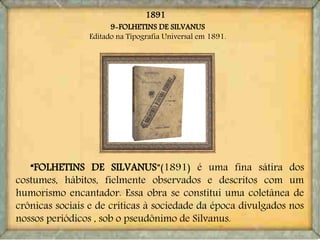 9-FOLHETINS DE SILVANUS
Editado na Tipografia Universal em 1891.
“FOLHETINS DE SILVANUS”(1891) é uma fina sátira dos
costumes, hábitos, fielmente observados e descritos com um
humorismo encantador. Essa obra se constitui uma coletânea de
crônicas sociais e de críticas à sociedade da época divulgados nos
nossos periódicos , sob o pseudônimo de Silvanus.
1891
 