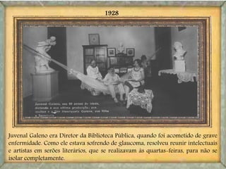 Juvenal Galeno era Diretor da Biblioteca Pública, quando foi acometido de grave
enfermidade. Como ele estava sofrendo de glaucoma, resolveu reunir intelectuais
e artistas em serões literários, que se realizavam às quartas-feiras, para não se
isolar completamente.
1928
 