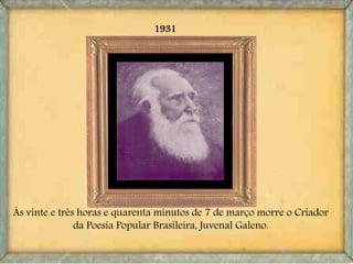 1931
Às vinte e três horas e quarenta minutos de 7 de março morre o Criador
da Poesia Popular Brasileira, Juvenal Galeno.
 