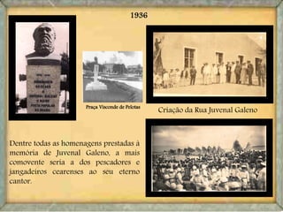 1936
Dentre todas as homenagens prestadas à
memória de Juvenal Galeno, a mais
comovente seria a dos pescadores e
jangadeiros cearenses ao seu eterno
cantor.
Criação da Rua Juvenal GalenoPraça Visconde de Pelotas
 