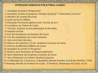 ATIVIDADES EXERCIDAS POR JUVENAL GALENO
1-Fundador do Jornal “Sempreviva”.
2-Fundador, ao lado de Joaquim Catunda, do jornal “ A Mocidade Cearense”.
3-Membro da Guarda Nacional.
4-Lente da Escola Militar.
5-Deputado Provincial suplente pelo “Círculo de Icó “.
6-Cavalheiro da Ordem de Cristo.
7-Terceiro Suplente do Juiz Municipal de Pacatuba.
8-Inspetor Escolar.
9-Um dos Fundadores do Instituto do Ceará.
10-Um dos fundadores do Centro Literário.
11-Sócio do Clube Literário.
12-Patrono da Cadeira nº 23 da Academia Cearense de Letras.
13-Diretor da Biblioteca Pública do Ceará.
14-Fundador do jornal “O Peregrino”.
15-Padeiro-mor Honorário da Padaria Espiritual.
16-Sócio Honorário da Academia Cearense de Letras.
17-Sócio Honorário do Grêmio Literário Cearense.
18-Colaborador de A Quinzena, A República, Revista Popular, Jornal das Famílias, O Pão,
O Domingo, Revista do Instituto do Ceará , A Fortaleza, Almanaque do Ceará, etc.etc.
 