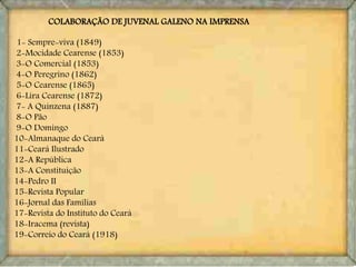 COLABORAÇÃO DE JUVENAL GALENO NA IMPRENSA
1- Sempre-viva (1849)
2-Mocidade Cearense (1853)
3-O Comercial (1853)
4-O Peregrino (1862)
5-O Cearense (1865)
6-Lira Cearense (1872)
7- A Quinzena (1887)
8-O Pão
9-O Domingo
10-Almanaque do Ceará
11-Ceará Ilustrado
12-A República
13-A Constituição
14-Pedro II
15-Revista Popular
16-Jornal das Famílias
17-Revista do Instituto do Ceará
18-Iracema (revista)
19-Correio do Ceará (1918)
 