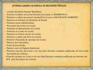 - Criador da Poesia Popular Brasileira;
- Primeiro a editar um jornal literário no Ceará, o “SEMPREVIVA”;
- Primeiro a editar um jornal estudantil no Ceará, o“MOCIDADE CEARENSE”;
- Pioneiro no Folclore no Nordeste do Brasil;
- Primeiro poeta Abolicionista;
- Precursor das Letras no Ceará;
- Primeiro no Romantismo no Ceará;
- Primeiro no Conto no Ceará;
- Pioneiro no Teatro escrito no Ceará;
- Primeiro a editar um livro no Ceará;
- Primeiro Deputado de oposição do Ceará;
- Patrono dos Operários;
- Poeta da Juventude;
- Padeiro-mor da Padaria Espiritual;
- Primeiro escritor do Ceará a ter sua obra literária completa publicada em livro pela
Secretaria da Cultura;
- Primeiro escritor do Ceará a ter sua obra literária completa publicada na internet em
PDF pela Secretaria da Cultura.
JUVENAL GALENO ACUMULA OS SEGUINTES TÍTULOS:
 