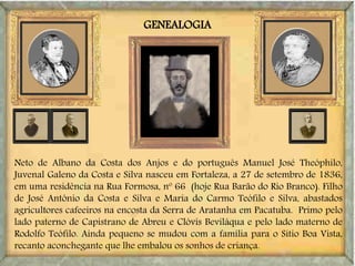 GENEALOGIA
Neto de Albano da Costa dos Anjos e do português Manuel José Theóphilo,
Juvenal Galeno da Costa e Silva nasceu em Fortaleza, a 27 de setembro de 1836,
em uma residência na Rua Formosa, nº 66 (hoje Rua Barão do Rio Branco). Filho
de José Antônio da Costa e Silva e Maria do Carmo Teófilo e Silva, abastados
agricultores cafeeiros na encosta da Serra de Aratanha em Pacatuba. Primo pelo
lado paterno de Capistrano de Abreu e Clóvis Beviláqua e pelo lado materno de
Rodolfo Teófilo. Ainda pequeno se mudou com a família para o Sítio Boa Vista,
recanto aconchegante que lhe embalou os sonhos de criança.
 