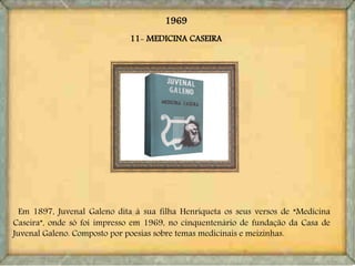 11- MEDICINA CASEIRA
Em 1897, Juvenal Galeno dita à sua filha Henriqueta os seus versos de “Medicina
Caseira”, onde só foi impresso em 1969, no cinquentenário de fundação da Casa de
Juvenal Galeno. Composto por poesias sobre temas medicinais e meizinhas.
1969
 