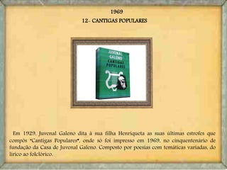 1969
Em 1929, Juvenal Galeno dita à sua filha Henriqueta as suas últimas estrofes que
compôs “Cantigas Populares”, onde só foi impresso em 1969, no cinquentenário de
fundação da Casa de Juvenal Galeno. Composto por poesias com temáticas variadas, do
lírico ao folclórico.
12- CANTIGAS POPULARES
 