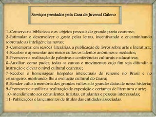 1-Conservar a biblioteca e os objetos pessoais do grande poeta cearense;
2-Estimular e desenvolver o gosto pelas letras, incentivando e encaminhando
sobretudo as inteligências novas;
3-Comemorar, em sessões literárias, a publicação de livros sobre arte e literatura;
4-Receber e apresentar aos meios cultos os talentos anônimos e modestos;
5-Promover a realização de palestras e conferências culturais e educativas;
6-Auxiliar, como puder, todas as causas e movimentos cujo fim seja difundir a
instrução e elevar o nível cultural cearense;
7-Receber e homenagear hóspedes intelectuais de renome no Brasil e no
estrangeiro, mostrando-lhe a evolução cultural do Ceará;
8-Render culto à memória dos grandes vultos e às grandes datas de nossa história;
9-Promover e auxiliar a realização de exposição e certames de literatura e arte;
10-Atendimento aos consulentes, turistas, estudantes e pessoas interessadas;
11-Publicações e lançamentos de títulos das entidades associadas.
Serviços prestados pela Casa de Juvenal Galeno
 