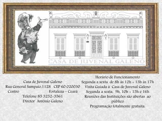 Casa de Juvenal Galeno
Rua General Sampaio,1128 CEP 60 020030
Centro Fortaleza – Ceará
Telefone 85 3252-3561
Diretor Antônio Galeno
Casa de Juvenal Galeno
Horário de Funcionamento
Segunda a sexta de 8h às 12h + 13h às 17h
Visita Guiada à Casa de Juvenal Galeno
Segunda a sexta, 9h, 10h + 15h e 16h
Reuniões das Instituições são abertas ao
público
Programação totalmente gratuita.
 