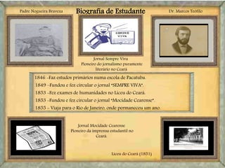 Biografia de Estudante
Liceu do Ceará (1851)
Padre Nogueira Braveza
Jornal Sempre Viva
Pioneiro do jornalismo puramente
literário no Ceará
Jornal Mocidade Cearense
Pioneiro da imprensa estudantil no
Ceará.
1846 -Faz estudos primários numa escola de Pacatuba.
1849 –Fundou e fez circular o jornal “SEMPRE VIVA”.
1853 -Fez exames de humanidades no Liceu do Ceará.
1853 -Fundou e fez circular o jornal “Mocidade Cearense”.
1855 - Viaja para o Rio de Janeiro, onde permaneceu um ano.
Dr. Marcos Teófilo
 