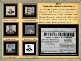 Estada de Juvenal Galeno no Rio de Janeiro
Joaquim Manuel de Macedo
Machado de AssisJuvenal Galeno
Francisco Paula Brito
Saldanha Marinho
Viaja para o Rio de Janeiro, onde permaneceu um ano.
Relações com Paula Brito, dono de uma Tipografia onde
se reuniam os escritores da época e mantinha o jornal
“Marmota Fluminense”, onde Juvenal publicou muitos
dos seus versos. Conhece Machado de Assis, Quintino
Bocaiuva, Joaquim Manuel de Macedo e outros.
Quintino Bocaiúva
1855
 