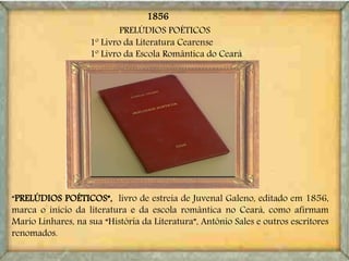 “PRELÚDIOS POÉTICOS”, livro de estreia de Juvenal Galeno, editado em 1856,
marca o início da literatura e da escola romântica no Ceará, como afirmam
Mario Linhares, na sua “História da Literatura”, Antônio Sales e outros escritores
renomados.
PRELÚDIOS POÉTICOS
1º Livro da Literatura Cearense
1º Livro da Escola Romântica do Ceará
1856
 