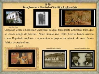 Relação com a Comissão Científica Exploratória
Juvenal com Gonçalves
Sítio Boa Vista
D. Pedro II
Assembleia Legislativa
Chega ao Ceará a Comissão Científica, da qual fazia parte Gonçalves Dias, que
se tornou amigo de Juvenal. Neste mesmo ano, 1859, Juvenal tomou assento
como Deputado suplente e apresentou o projeto da criação de uma Escola
Prática de Agricultura.
1859
 