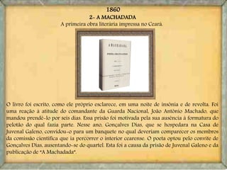 2- A MACHADADA
A primeira obra literária impressa no Ceará.
O livro foi escrito, como ele próprio esclarece, em uma noite de insônia e de revolta. Foi
uma reação à atitude do comandante da Guarda Nacional, João Antônio Machado, que
mandou prendê-lo por seis dias. Essa prisão foi motivada pela sua ausência à formatura do
pelotão do qual fazia parte. Nesse ano, Gonçalves Dias, que se hospedara na Casa de
Juvenal Galeno, convidou-o para um banquete no qual deveriam comparecer os membros
da comissão científica que ia percorrer o interior cearense. O poeta optou pelo convite de
Gonçalves Dias, ausentando-se do quartel. Esta foi a causa da prisão de Juvenal Galeno e da
publicação de “A Machadada”.
1860
 