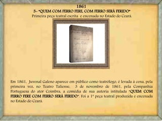 3- “QUEM COM FERRO FERE, COM FERRO SERÁ FERIDO”
Primeira peça teatral escrita e encenada no Estado do Ceará.
Em 1861, Juvenal Galeno aparece em público como teatrólogo, é levada à cena, pela
primeira vez, no Teatro Taliense, 3 de novembro de 1861, pela Companhia
Portuguesa do ator Coimbra, a comédia de sua autoria intitulada “QUEM COM
FERRO FERE COM FERRO SERÁ FERIDO”. Foi a 1ª peça teatral produzida e encenada
no Estado do Ceará.
1861
 