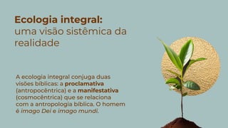 Ecologia integral:
uma visão sistêmica da
realidade
A ecologia integral conjuga duas
visões bíblicas: a proclamativa
(antropocêntrica) e a manifestativa
(cosmocêntrica) que se relaciona
com a antropologia bíblica. O homem
é imago Dei e imago mundi.
 
