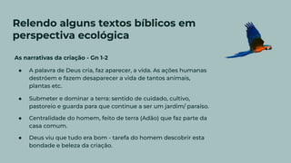 Relendo alguns textos bíblicos em
perspectiva ecológica
As narrativas da criação - Gn 1-2
● A palavra de Deus cria, faz aparecer, a vida. As ações humanas
destróem e fazem desaparecer a vida de tantos animais,
plantas etc.
● Submeter e dominar a terra: sentido de cuidado, cultivo,
pastoreio e guarda para que continue a ser um jardim/ paraíso.
● Centralidade do homem, feito de terra (Adão) que faz parte da
casa comum.
● Deus viu que tudo era bom - tarefa do homem descobrir esta
bondade e beleza da criação.
 