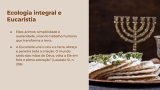 Ecologia integral e
Eucaristia
● Pães ázimos: simplicidade e
austeridade, sinal do trabalho humano
que transforma a terra.
● A Eucaristia une o céu e a terra, abraça
e penetra toda a criação. O mundo
saído das mãos de Deus, volta a Ele em
feliz e plena adoração” (Laudato Si, n.
236)
 
