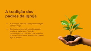 A tradição dos
padres da Igreja
● A ecologia não era uma preocupação
como é hoje.
● Contudo, os primeiros teólogos da
Igreja se valiam da “função
pedagógica do cosmos” que singiﬁca
buscar na natureza referências para o
agir humano.
 