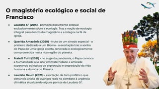 O magistério ecológico e social de
Francisco
● Laudato Si’ (2015) - primeiro documento eclesial
exclusivamente sobre a ecologia. Traz a noção de ecologia
integral para dentro do magistério e a integra na fé da
Igreja.
● Querida Amazônia (2020) - fruto de um sínodo especial - o
primeiro dedicado a um Bioma - a exortação traz o sonho
do Papa de uma Igreja aberta, renovada e ecologicamente
comprometida nesta rica região do planeta.
● Fratelli Tutti (2021) - no auge da pandemia, o Papa convoca
a humanidade a se unir em fraternidade e amizade
superando as lógicas de exploração e degradação da vida
humana e da vida do Planeta.
● Laudate Deum (2023) - exortação de tom profético que
denuncia a falta de avanços reais no combate à urgência
climática atualizando alguns pontos da Laudato Si’.
 