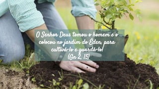O Senhor Deus tomou o homem e o
colocou no jardim do Éden, para
cultivá-lo e guardá-lo!
(Gn 2, 15)
 