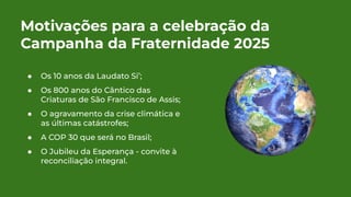 Motivações para a celebração da
Campanha da Fraternidade 2025
● Os 10 anos da Laudato Si’;
● Os 800 anos do Cântico das
Criaturas de São Francisco de Assis;
● O agravamento da crise climática e
as últimas catástrofes;
● A COP 30 que será no Brasil;
● O Jubileu da Esperança - convite à
reconciliação integral.
 