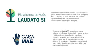 Plataforma online interativa do Dicastério
para o Desenvolvimento Humano Integral
em que são compartilhadas iniciativas
que respondem aos apelos pela
consciência ecológica integral.
Programa da ANEC que oferece um
roteiro prático de diagnóstico para que as
instituições educacionais católicas
avaliem seu compromisso ecológico,
podendo, a partir de tal diagnóstico
construir um Plano de Ecologia Integral
para redução dos impactos ambientais
em seu cotidiano.
 