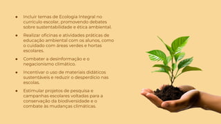 ● Incluir temas de Ecologia Integral no
currículo escolar, promovendo debates
sobre sustentabilidade e ética ambiental.
● Realizar oﬁcinas e atividades práticas de
educação ambiental com os alunos, como
o cuidado com áreas verdes e hortas
escolares.
● Combater a desinformação e o
negacionismo climático.
● Incentivar o uso de materiais didáticos
sustentáveis e reduzir o desperdício nas
escolas.
● Estimular projetos de pesquisa e
campanhas escolares voltadas para a
conservação da biodiversidade e o
combate às mudanças climáticas.
 