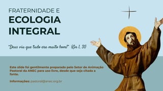 FRATERNIDADE E
ECOLOGIA
INTEGRAL
“Deus viu que tudo era muito bom!” (Gn 1, 31)
Este slide foi gentilmente preparado pelo Setor de Animação
Pastoral da ANEC para uso livre, desde que seja citada a
fonte.
Informações: pastoral@anec.org.br
 