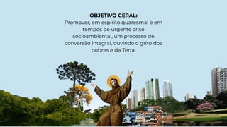 OBJETIVO GERAL:
Promover, em espírito quaresmal e em
tempos de urgente crise
socioambiental, um processo de
conversão integral, ouvindo o grito dos
pobres e da Terra.
 
