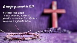 O desafio quaresmal de 2025:
cuidar da casa
a casa interior, a casa da
família, a casa que é a cidade, a
casa que é o planeta Terra.
 