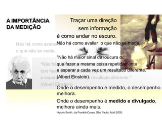 Traçar uma direção
sem informação
A IMPORTÂNCIA
DA MEDIÇÃO
é como andar no escuro.
Não há como avaliar o que não se mede.
"Não há maior sinal de loucura do
que fazer a mesma coisa repetidamente
e esperar a cada vez um resultado diferente."
(Albert Einstein)
Onde o desempenho é medido, o desempenho
melhora.
Onde o desempenho é medido e divulgado,
melhora ainda mais.
Hyrum Smith, da FranklinCovey. São Paulo, Abril 2005.
Mensuração de Resultados
 