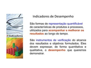 Indicadores de Desempenho
São formas de representação quantificável
de características de produtos e processos,
utilizados para acompanhar e melhorar os
resultados ao longo do tempo.
São instrumentos de verificação do alcance
dos resultados e objetivos formulados. Eles
devem expressar, de forma quantitativa e
qualitativa, o desempenho que queremos
demonstrar.
Conceito sobre Indicadores
 