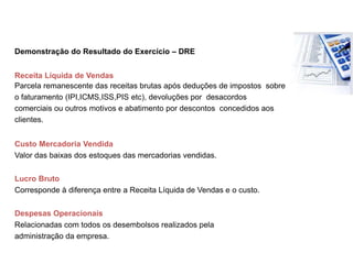 Demonstração do Resultado do Exercício – DRE
Receita Líquida de Vendas
Parcela remanescente das receitas brutas após deduções de impostos sobre
o faturamento (IPI,ICMS,ISS,PIS etc), devoluções por desacordos
comerciais ou outros motivos e abatimento por descontos concedidos aos
clientes.
Custo Mercadoria Vendida
Valor das baixas dos estoques das mercadorias vendidas.
Lucro Bruto
Corresponde à diferença entre a Receita Líquida de Vendas e o custo.
Despesas Operacionais
Relacionadas com todos os desembolsos realizados pela
administração da empresa.
Indicador Estratégico
 