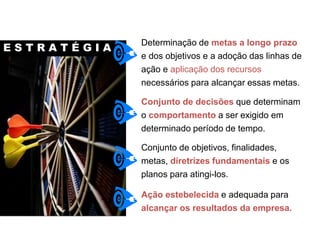Determinação de metas a longo prazo
e dos objetivos e a adoção das linhas de
ação e aplicação dos recursos
necessários para alcançar essas metas.
Conjunto de decisões que determinam
o comportamento a ser exigido em
determinado período de tempo.
Conjunto de objetivos, finalidades,
metas, diretrizes fundamentais e os
planos para atingi-los.
Ação estebelecida e adequada para
alcançar os resultados da empresa.
E S T R A T É G I A
Indicador Estratégico
 