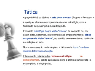 Tática
<grego taktiké ou téchne = arte de manobrar [Tropas = Pessoas]>
é qualquer elemento componente de uma estratégia, com a
finalidade de se atingir a meta desejada.
Enquanto estratégia busca visão "macro", de conjunto ou, por
assim dizer, sistêmica, relativamente ao empreendimento, tática
ocupa-se de visão "micro", no sentido de elementar ou particular
em relação ao todo.
Numa comparação mais simples, a tática seria 'como' se deve
realizar determinada função.
Intimamente relacionadas, tática e estratégia se
complementam, sendo que aquela seria o plano a curto prazo e
esta o plano a longo prazo.
Indicador Tático
 