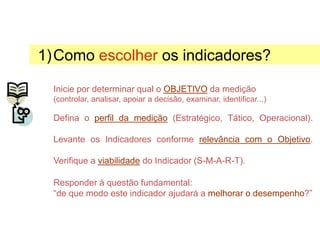 1)Como escolher os indicadores?
Inicie por determinar qual o OBJETIVO da medição
(controlar, analisar, apoiar a decisão, examinar, identificar...)
Defina o perfil da medição (Estratégico, Tático, Operacional).
Levante os Indicadores conforme relevância com o Objetivo.
Verifique a viabilidade do Indicador (S-M-A-R-T).
Responder à questão fundamental:
“de que modo este indicador ajudará a melhorar o desempenho?”
Selecionando Indicadores
 