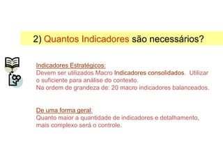 2) Quantos Indicadores são necessários?
Indicadores Estratégicos:
Devem ser utilizados Macro Indicadores consolidados. Utilizar
o suficiente para análise do contexto.
Na ordem de grandeza de: 20 macro indicadores balanceados.
De uma forma geral:
Quanto maior a quantidade de indicadores e detalhamento,
mais complexo será o controle.
Selecionando Indicadores
 