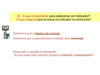 4) O que é importante para selecionar um Indicador?
O que é elegível para se tornar um indicador na minha área?
Determine qual o objetivo da medição.
Determine que comportamento a medida deve encorajar.
Responder à questão fundamental:
“de que modo este indicador ajudará a melhorar o desempenho?”
Selecionando Indicadores
 