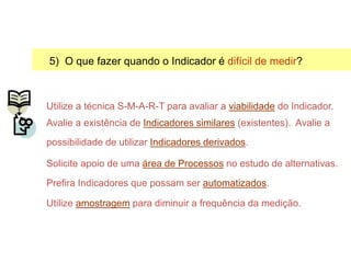 5) O que fazer quando o Indicador é difícil de medir?
Utilize a técnica S-M-A-R-T para avaliar a viabilidade do Indicador.
Avalie a existência de Indicadores similares (existentes). Avalie a
possibilidade de utilizar Indicadores derivados.
Solicite apoio de uma área de Processos no estudo de alternativas.
Prefira Indicadores que possam ser automatizados.
Utilize amostragem para diminuir a frequência da medição.
Selecionando Indicadores
 