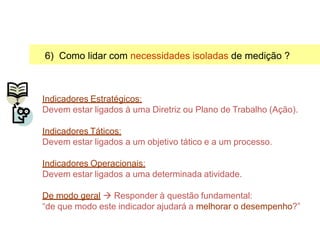 6) Como lidar com necessidades isoladas de medição ?
Indicadores Estratégicos:
Devem estar ligados à uma Diretriz ou Plano de Trabalho (Ação).
Indicadores Táticos:
Devem estar ligados a um objetivo tático e a um processo.
Indicadores Operacionais:
Devem estar ligados a uma determinada atividade.
De modo geral  Responder à questão fundamental:
“de que modo este indicador ajudará a melhorar o desempenho?”
Selecionando Indicadores
 