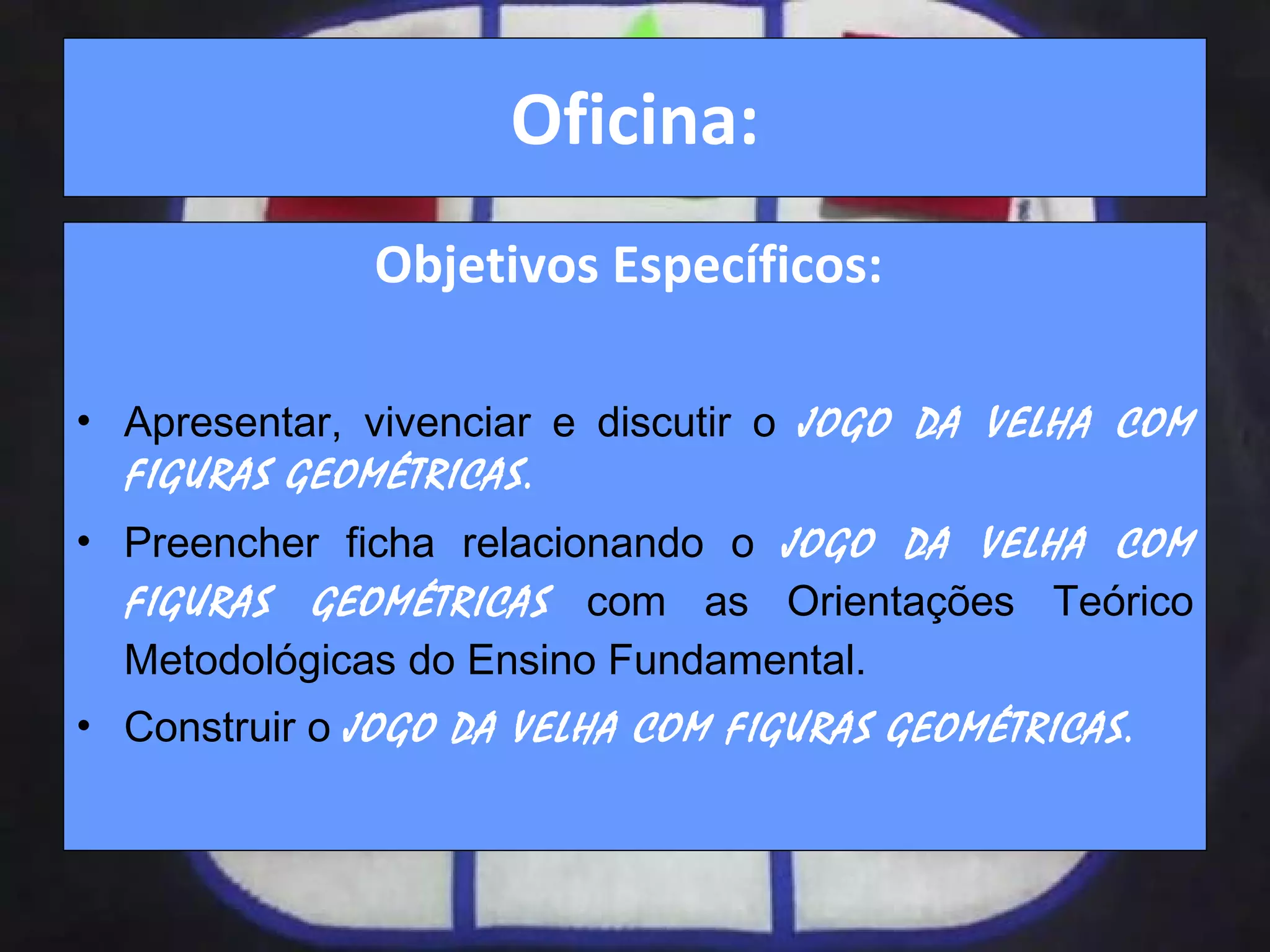 Oficina: Objetivos Específicos:  Apresentar, vivenciar e discutir o  JOGO DA VELHA COM FIGURAS GEOMÉTRICAS. Preencher ficha relacionando o   JOGO DA VELHA COM FIGURAS GEOMÉTRICAS   com as Orientações Teórico Metodológicas do Ensino Fundamental. Construir o  JOGO DA VELHA COM FIGURAS GEOMÉTRICAS. 