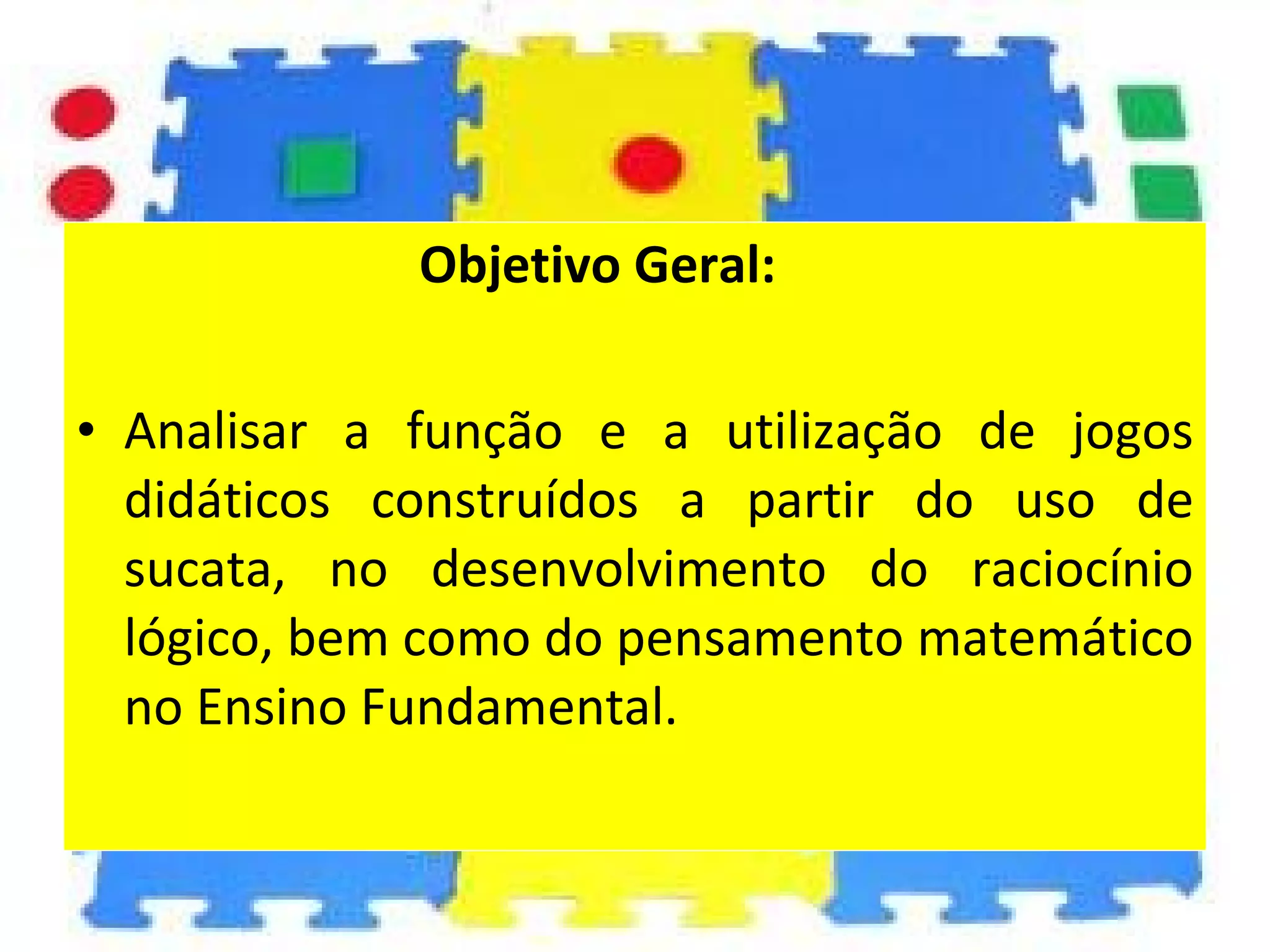 Objetivo Geral: Analisar a função e a utilização de jogos didáticos construídos a partir do uso de sucata, no desenvolvimento do raciocínio lógico, bem como do pensamento matemático no Ensino Fundamental. 