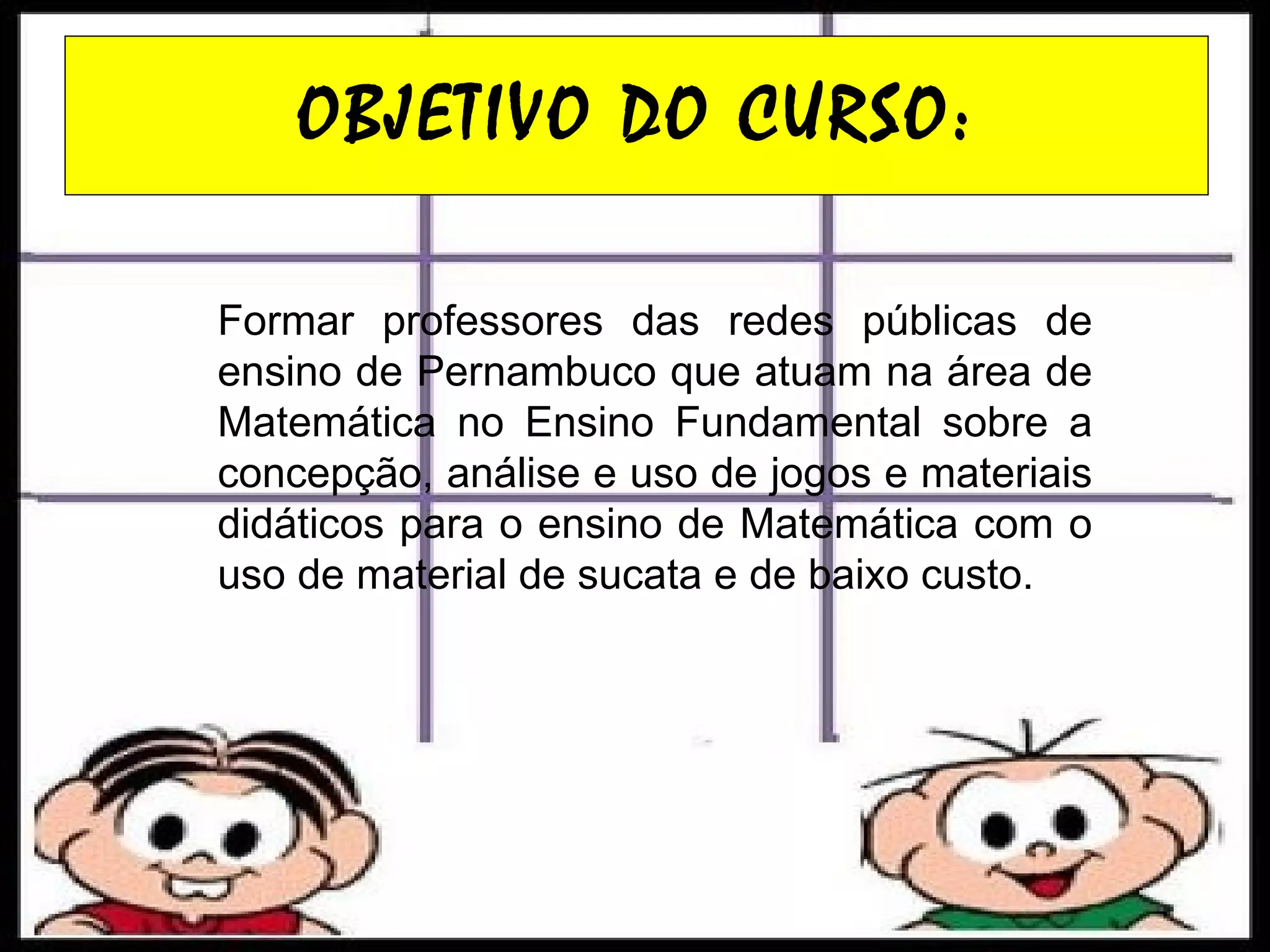 OBJETIVO DO CURSO: Formar professores das redes públicas de ensino de Pernambuco que atuam na área de Matemática no Ensino Fundamental sobre a concepção, análise e uso de jogos e materiais didáticos para o ensino de Matemática com o uso de material de sucata e de baixo custo. 