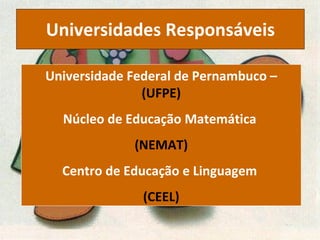 Universidades   Responsáveis Universidade Federal de Pernambuco –  (UFPE) Núcleo de Educação Matemática  (NEMAT) Centro de Educação e Linguagem  (CEEL) 