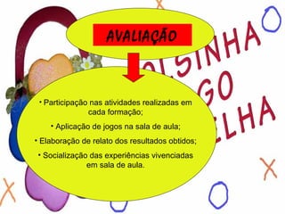 AVALIAÇÃO Participação nas atividades realizadas em cada formação; Aplicação de jogos na sala de aula; Elaboração de relato dos resultados obtidos; Socialização das experiências vivenciadas em sala de aula. 