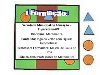 Secretaria Municipal de Educação – Tuparetama/PE Disciplina:  Matemática Conteúdo:  Jogo da Velha com Figuras Geométricas Professora Formadora:  Mascleide Paula de Lima Público Alvo:  Professores de Matemática  I Formação: 