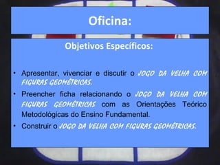 Oficina: Objetivos Específicos:  Apresentar, vivenciar e discutir o  JOGO DA VELHA COM FIGURAS GEOMÉTRICAS. Preencher ficha relacionando o   JOGO DA VELHA COM FIGURAS GEOMÉTRICAS   com as Orientações Teórico Metodológicas do Ensino Fundamental. Construir o  JOGO DA VELHA COM FIGURAS GEOMÉTRICAS. 