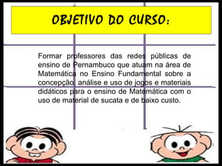 OBJETIVO DO CURSO: Formar professores das redes públicas de ensino de Pernambuco que atuam na área de Matemática no Ensino Fundamental sobre a concepção, análise e uso de jogos e materiais didáticos para o ensino de Matemática com o uso de material de sucata e de baixo custo. 
