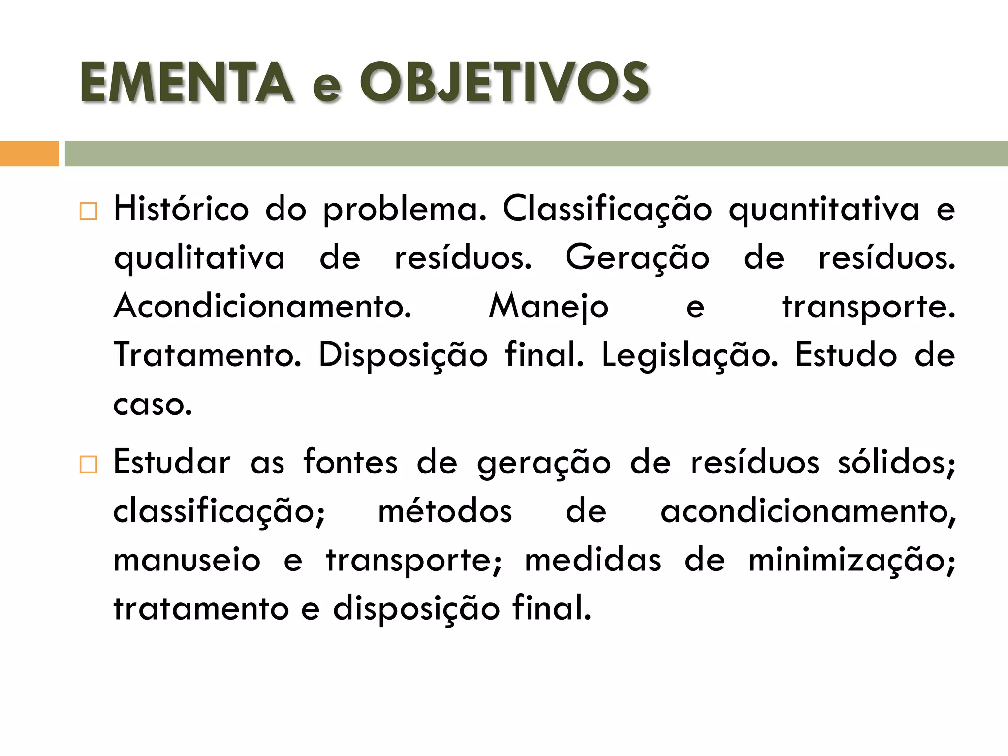 EMENTA e OBJETIVOS
Histórico do problema. Classificação quantitativa e
qualitativa de resíduos. Geração de resíduos.
Acondicionamento.
Manejo
e
transporte.
Tratamento. Disposição final. Legislação. Estudo de
caso.
Estudar as fontes de geração de resíduos sólidos;
classificação; métodos de acondicionamento,
manuseio e transporte; medidas de minimização;
tratamento e disposição final.